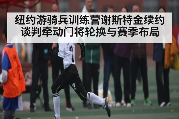 纽约游骑兵训练营谢斯特金续约谈判牵动门将轮换与赛季布局